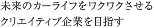 未来のカーライフをワクワクさせるクリエイティブ企業を目指す